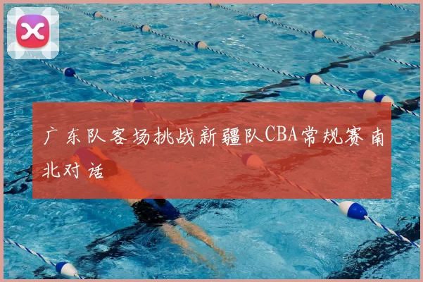 广东队客场挑战新疆队CBA常规赛南北对话