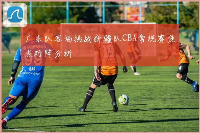 广东队客场挑战新疆队CBA常规赛焦点对阵分析
