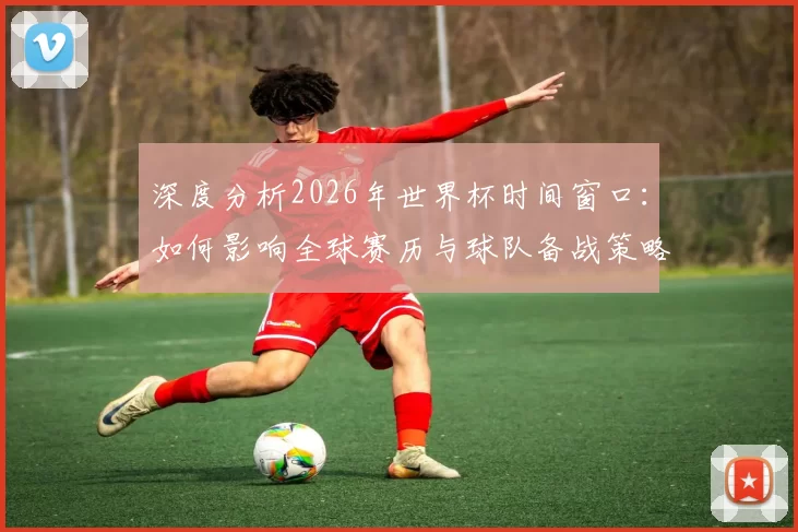 深度分析2026年世界杯时间窗口:如何影响全球赛历与球队备战策略