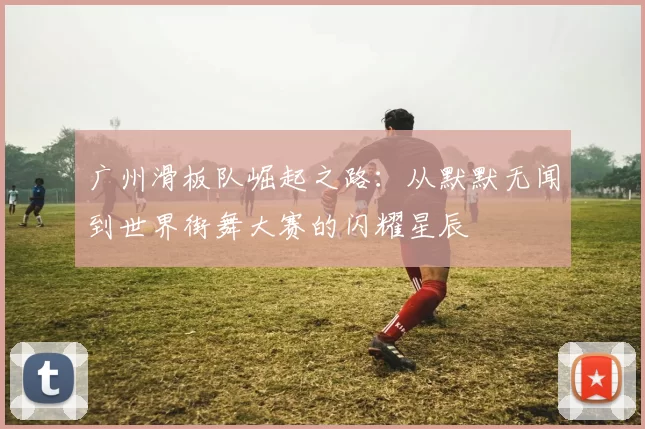 广州滑板队崛起之路:从默默无闻到世界街舞大赛的闪耀星辰