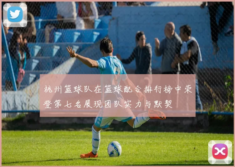杭州篮球队在篮球配合排行榜中荣登第七名展现团队实力与默契