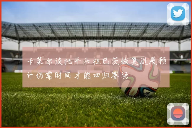 卡莱尔谈托平和祖巴茨恢复进展预计仍需时间才能回归赛场