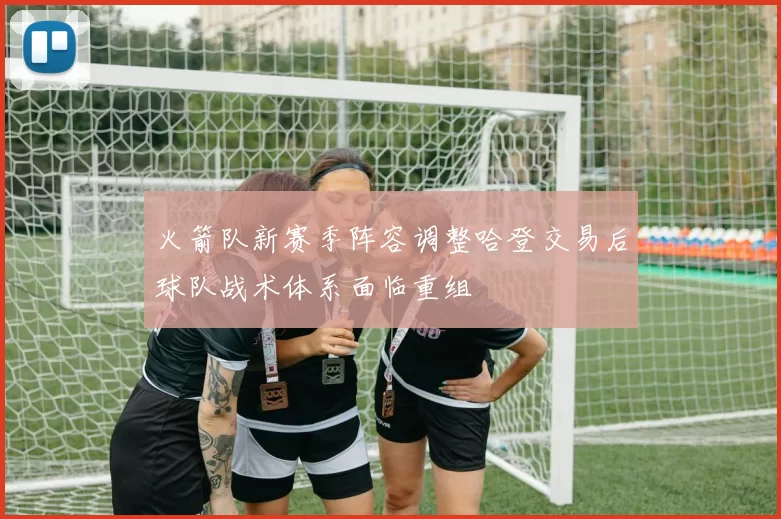 火箭队新赛季阵容调整哈登交易后球队战术体系面临重组
