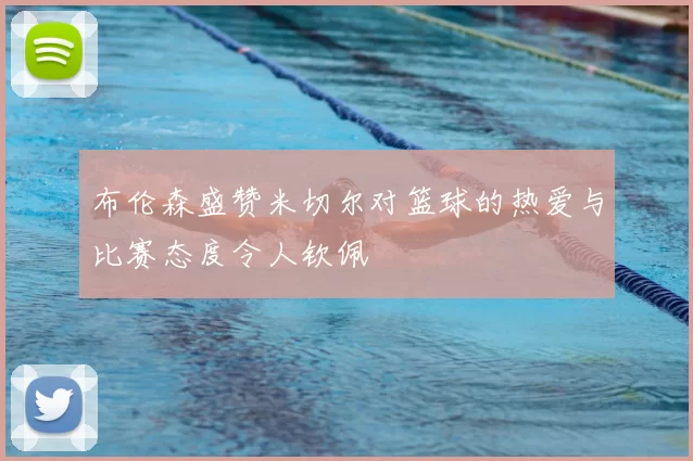 布伦森盛赞米切尔对篮球的热爱与比赛态度令人钦佩