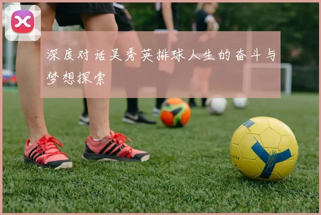 深度对话吴秀英排球人生的奋斗与梦想探索