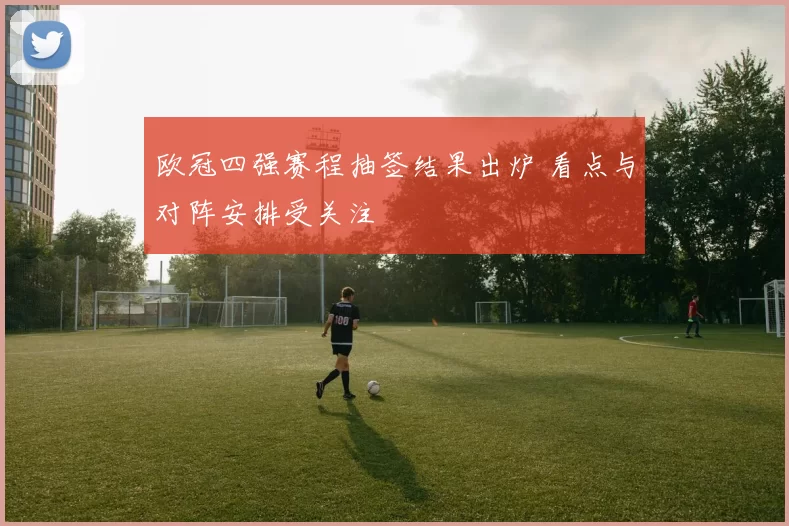欧冠四强赛程抽签结果出炉 看点与对阵安排受关注