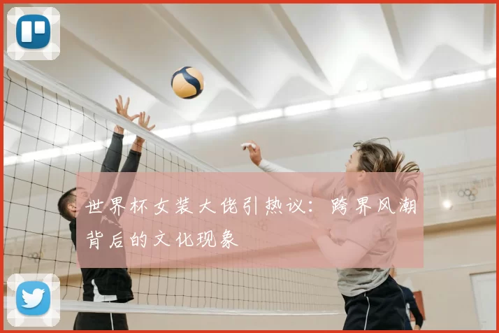 世界杯女装大佬引热议：跨界风潮背后的文化现象