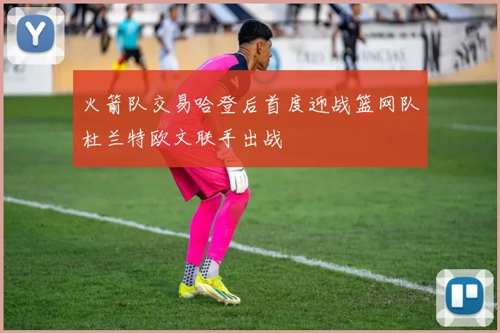火箭队交易哈登后首度迎战篮网队杜兰特欧文联手出战