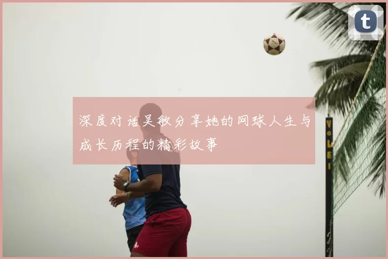深度对话吴敏分享她的网球人生与成长历程的精彩故事