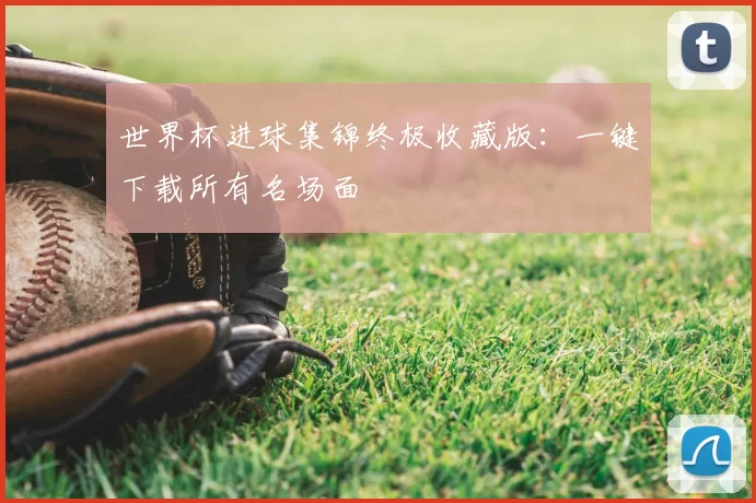 世界杯进球集锦终极收藏版：一键下载所有名场面