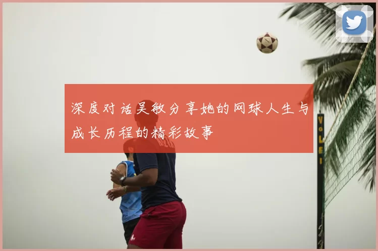 深度对话吴敏分享她的网球人生与成长历程的精彩故事