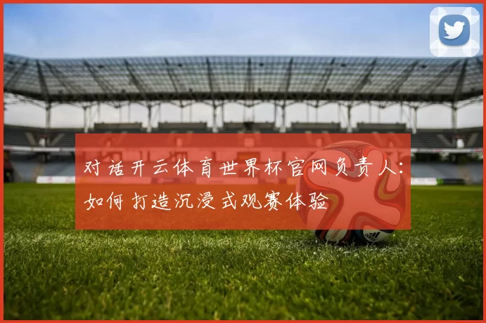 对话开云体育世界杯官网负责人:如何打造沉浸式观赛体验