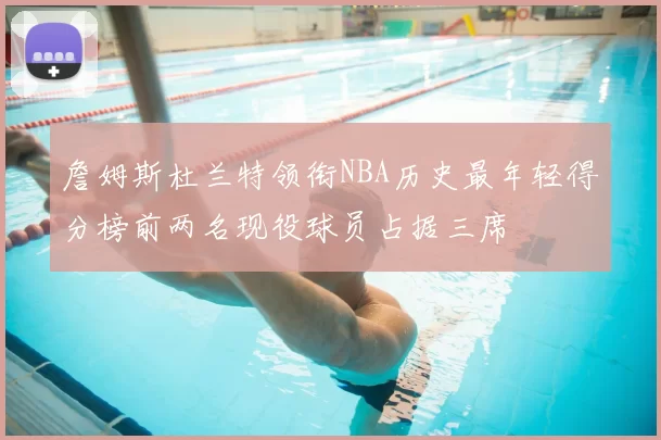 詹姆斯杜兰特领衔NBA历史最年轻得分榜前两名现役球员占据三席
