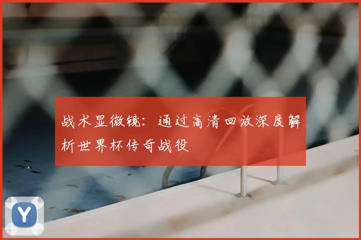 战术显微镜:通过高清回放深度解析世界杯传奇战役