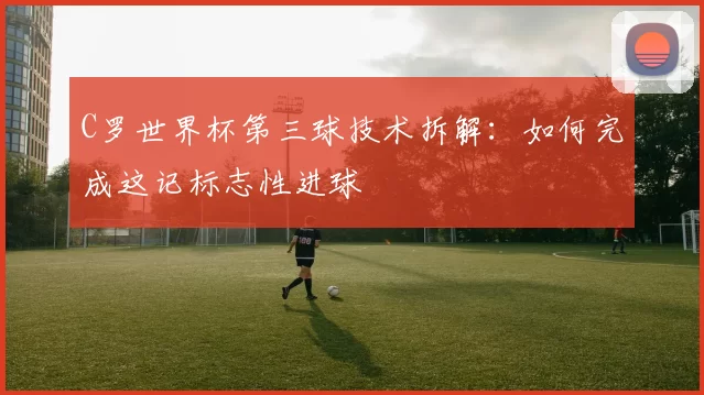 C罗世界杯第三球技术拆解：如何完成这记标志性进球