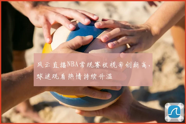 风云直播NBA常规赛收视率创新高，球迷观看热情持续升温