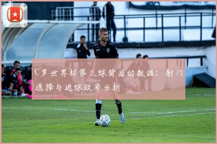 C罗世界杯第三球背后的数据:射门选择与进球效率分析