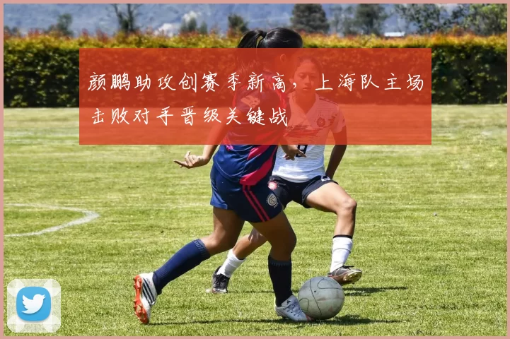 颜鹏助攻创赛季新高,上海队主场击败对手晋级关键战