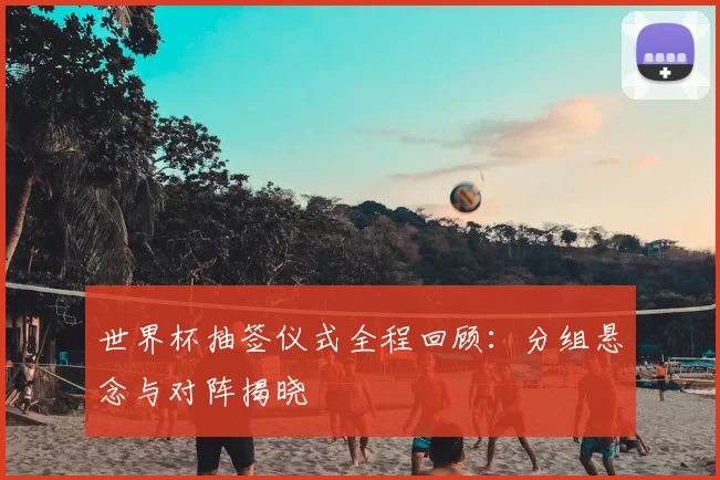 世界杯抽签仪式全程回顾:分组悬念与对阵揭晓