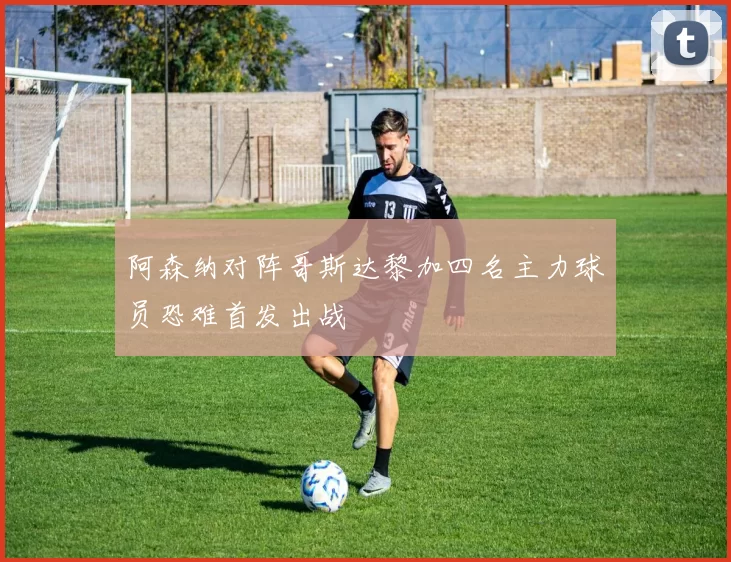 阿森纳对阵哥斯达黎加四名主力球员恐难首发出战