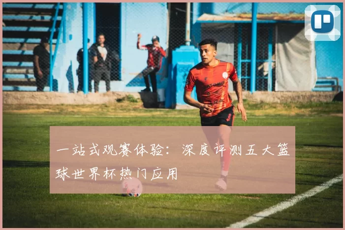 一站式观赛体验：深度评测五大篮球世界杯热门应用