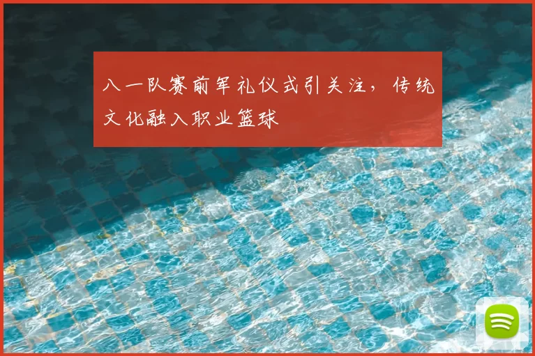 八一队赛前军礼仪式引关注，传统文化融入职业篮球