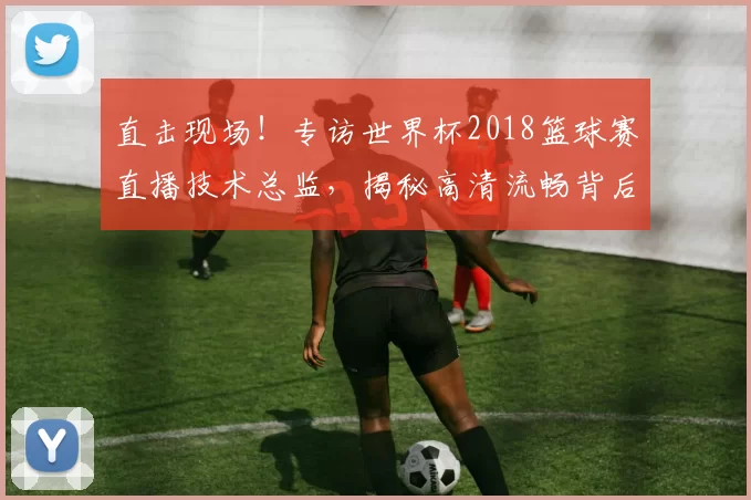 直击现场!专访世界杯2018篮球赛直播技术总监,揭秘高清流畅背后的故事