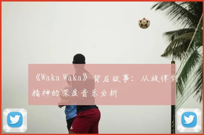 《Waka Waka》背后故事:从旋律到精神的深度音乐分析