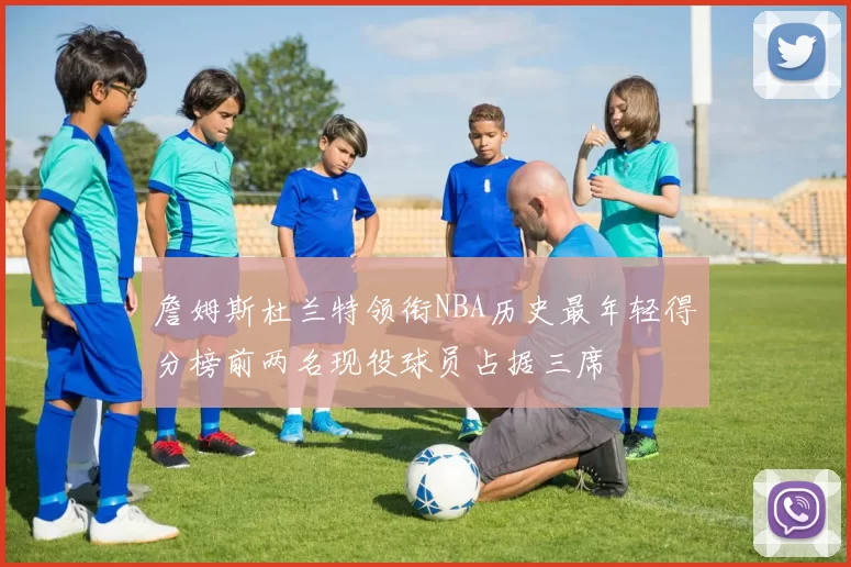 詹姆斯杜兰特领衔NBA历史最年轻得分榜前两名现役球员占据三席