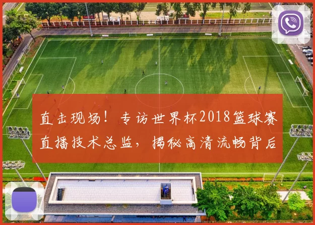 直击现场!专访世界杯2018篮球赛直播技术总监,揭秘高清流畅背后的故事