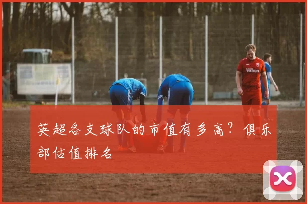 英超各支球队的市值有多高?俱乐部估值排名