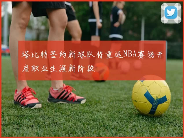 塔比特签约新球队将重返NBA赛场开启职业生涯新阶段