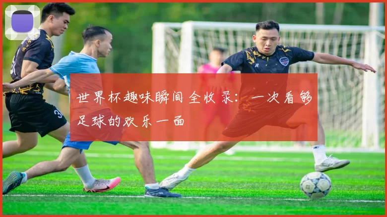 世界杯趣味瞬间全收录：一次看够足球的欢乐一面