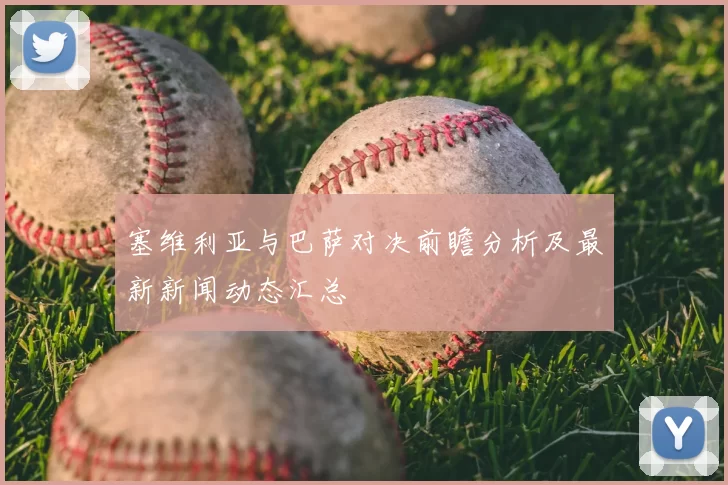 塞维利亚与巴萨对决前瞻分析及最新新闻动态汇总