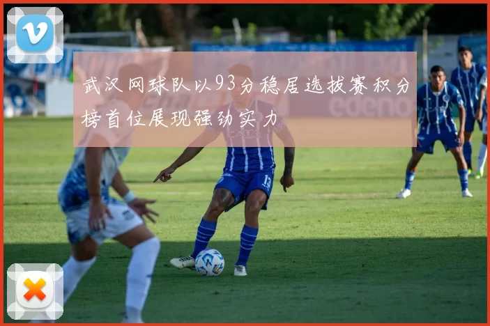 武汉网球队以93分稳居选拔赛积分榜首位展现强劲实力