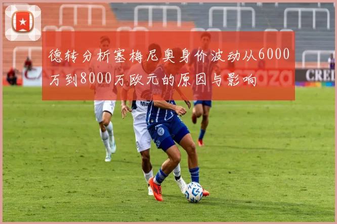 德转分析塞梅尼奥身价波动从6000万到8000万欧元的原因与影响
