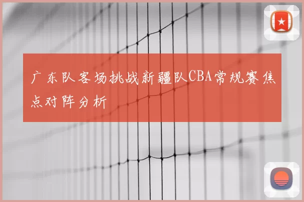 广东队客场挑战新疆队CBA常规赛焦点对阵分析