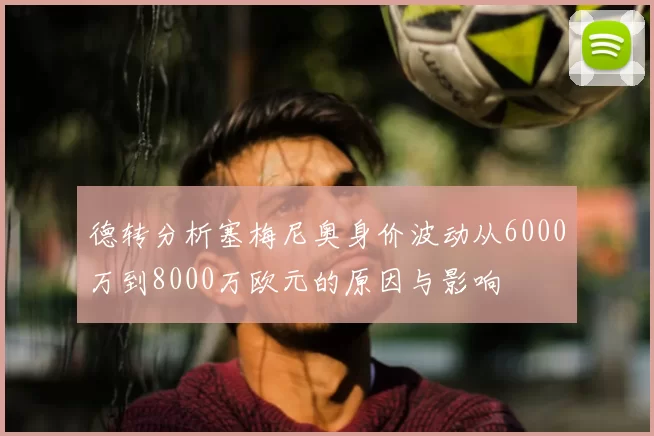 德转分析塞梅尼奥身价波动从6000万到8000万欧元的原因与影响