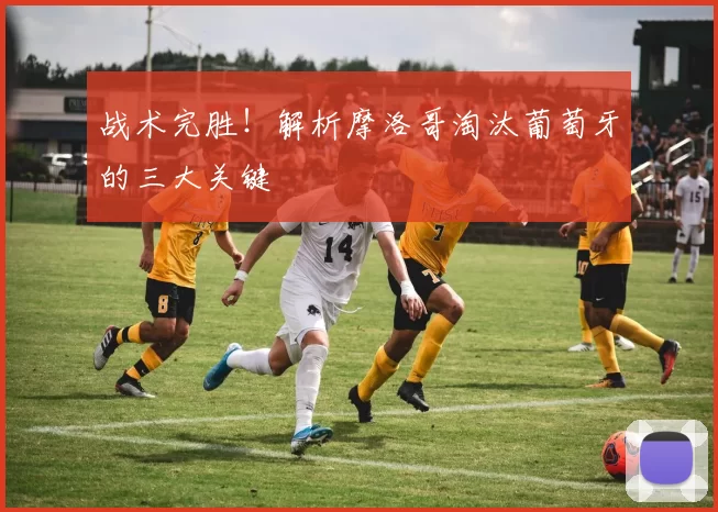 战术完胜!解析摩洛哥淘汰葡萄牙的三大关键