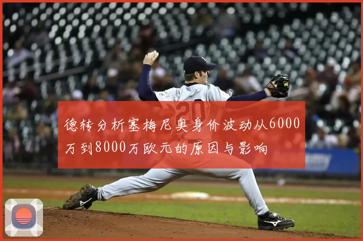 德转分析塞梅尼奥身价波动从6000万到8000万欧元的原因与影响