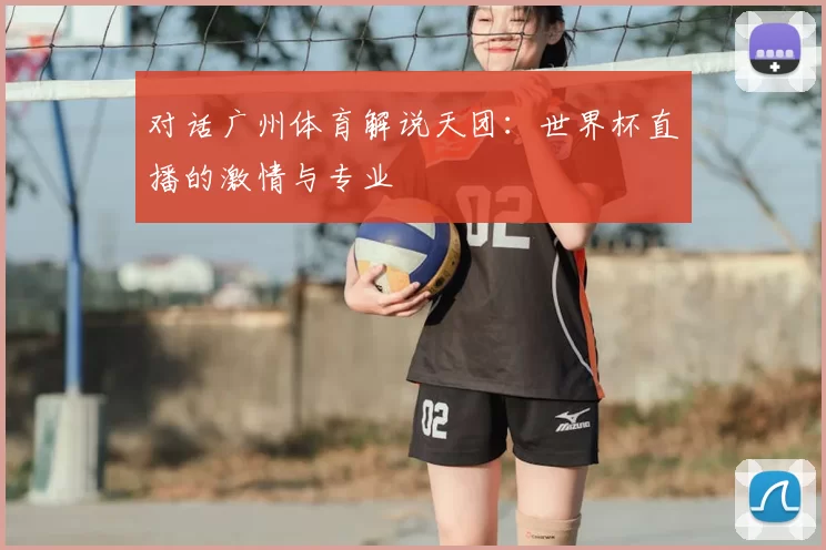 对话广州体育解说天团:世界杯直播的激情与专业