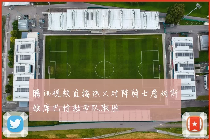 腾讯视频直播热火对阵骑士詹姆斯缺席巴特勒率队取胜
