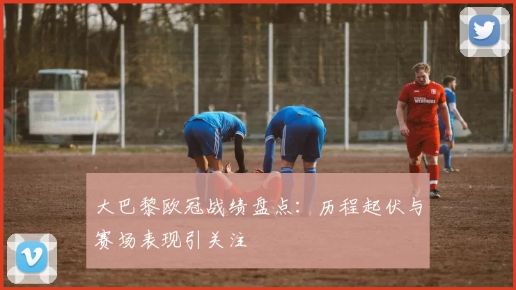 大巴黎欧冠战绩盘点：历程起伏与赛场表现引关注