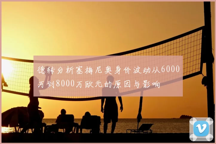 德转分析塞梅尼奥身价波动从6000万到8000万欧元的原因与影响