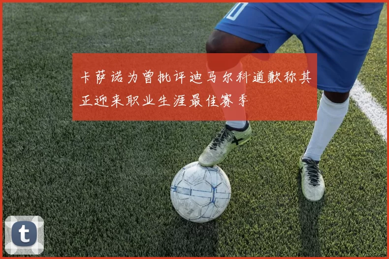 卡萨诺为曾批评迪马尔科道歉称其正迎来职业生涯最佳赛季