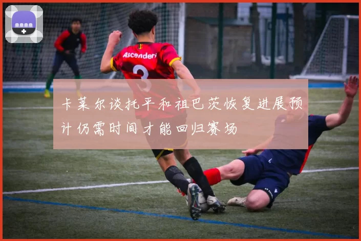 卡莱尔谈托平和祖巴茨恢复进展预计仍需时间才能回归赛场