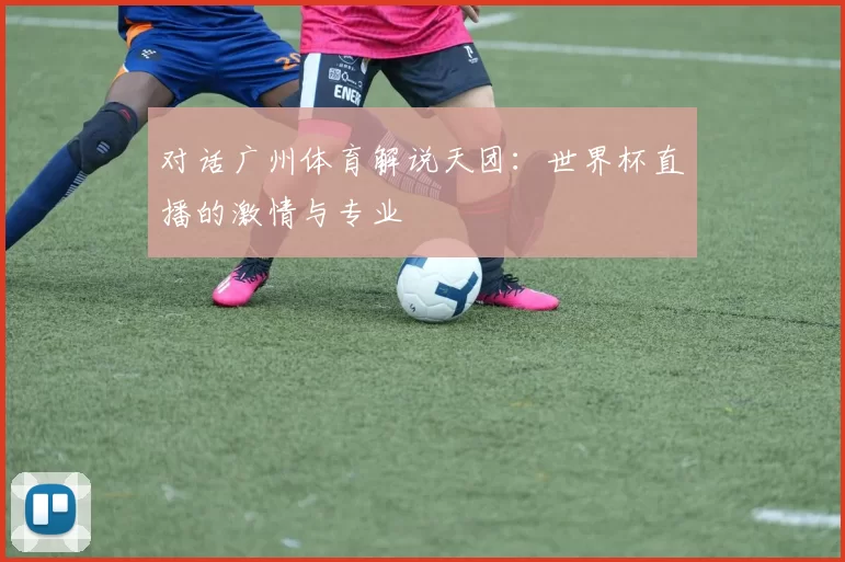 对话广州体育解说天团:世界杯直播的激情与专业
