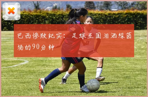 巴西惨败纪实:足球王国泪洒绿茵场的90分钟
