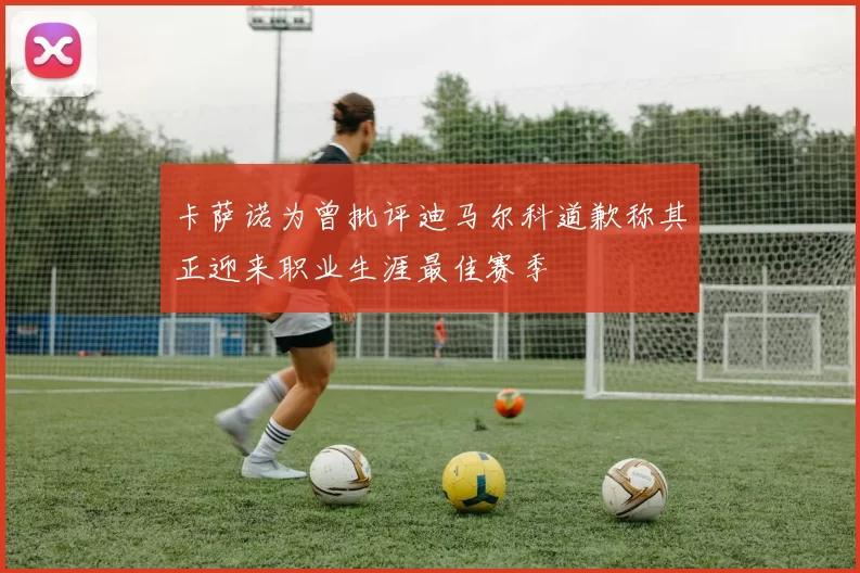 卡萨诺为曾批评迪马尔科道歉称其正迎来职业生涯最佳赛季