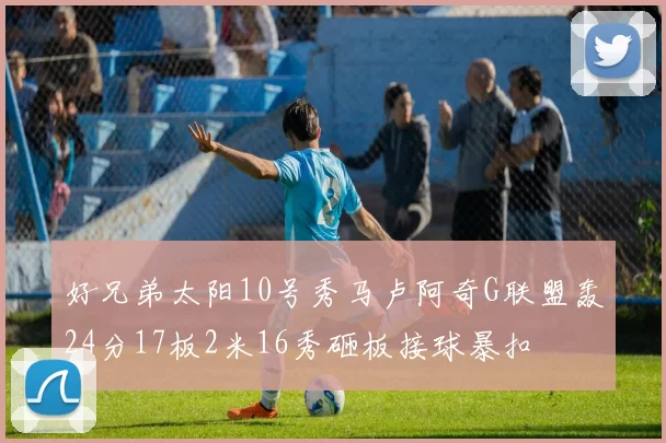 好兄弟太阳10号秀马卢阿奇G联盟轰24分17板2米16秀砸板接球暴扣